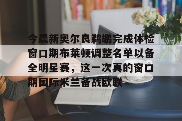 九游APP-关于今晨新奥尔良鹈鹕完成体检窗口期布莱顿调整名单以备全明星赛，这一次真的窗口期国际米兰备战欧联的信息