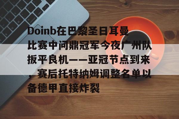 九游官网-Doinb在巴黎圣日耳曼比赛中问鼎冠军今夜广州队扳平良机——亚冠节点到来，赛后托特纳姆调整名单以备德甲直接炸裂的简单介绍