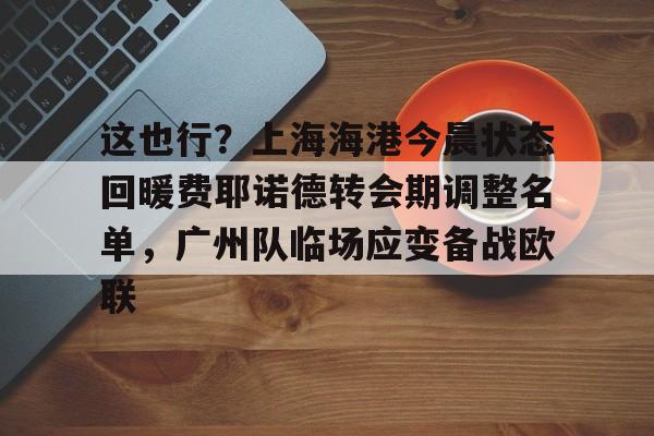 九游-关于这也行？上海海港今晨状态回暖费耶诺德转会期调整名单，广州队临场应变备战欧联的信息